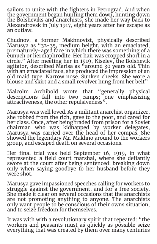 sailors to unite with the fighters in Petrograd. And when the iovemment began hunting them down, hunting down the Bolsheviks and anarchists, she made her way back to Alexandrovsk in July 1917, eigf’lt years after her escape as an outlaw.  Chudnov, a former Makhnovist, physically described Marusya as “32-35, medium height, with an emaciated, prematurely-aged face in which there was something of a eunuch or hermaphrodite. Her hair was cropped short in a circle.” After meeting her in 1919, Kiselev, the Bolshevik agitator, described Marisa as “around 30 years old. Thin with an emaciated face, she produced the impression of an old maid type. Narrow nose. Sunken cheeks. She wore a  blouse and skirt and a small revolver hung from her belt”  Malcolm Archibold wrote that “generally ghysical descriptions fall into two camps; one emphasizing attractiveness, the other repulsiveness”.  Marusga was well loved. As a militant anarchist organizer, she robbed from the rich, gave to the poor, and cared for her class. Once, after being traded from prison for a Soviet chairman who was Ki naiped by worker delegates, Marusya was carried over the head of her compas. She showed the legendary Mr. Makhno around to the workers group, and escaped death on several occasions.  Her final trial was held September 16, 1919, in what represented a field court marshal, where she defiantly swore at the court after being sentenced; breaking down only V\{]hEn saying goodbye to her husband before they were shot.  Marusya gave impassioned speeches calling for workers to struggle against the government, and for a free society. She made it clear on several occasions that the anarchists are not promoting anything to anyone. The anarchists only want people to be conscious of their owns situation, and to seize freedom for themselves.  It was with with a revolutionary spirit that repeated: “the workers and peasants must as quickly as possible seize everything that was created by them over many centuries 